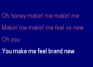 You make me feel brand new