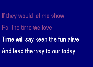 Time will say keep the fun alive

And lead the way to our today