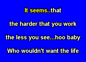 It seems..that

the harder that you work

the less you see...hoo baby

Who wouldn't want the life