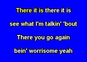 There it is there it is
see what I'm talkin' 'bout

There you go again

bein' worrisome yeah