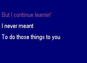 I never meant

To do those things to you