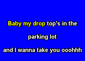 Baby my drop top's in the

parking lot

and I wanna take you ooohhh