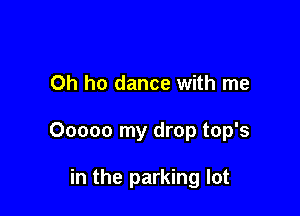 Oh ho dance with me

Ooooo my drop top's

in the parking lot