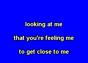 looking at me

that you're feeling me

to get close to me