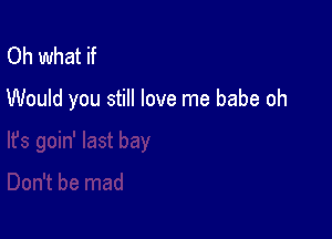 Oh what if

Would you still love me babe oh