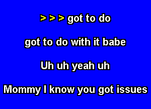 t t. r got to do
got to do with it babe

Uh uh yeah uh

Mommy I know you got issues