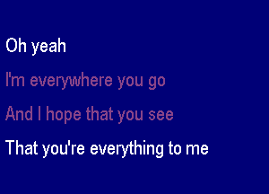 That you're everything to me