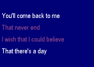 You'll come back to me

That there's a day