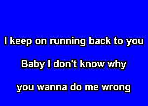 I keep on running back to you

Baby I don't know why

you wanna do me wrong