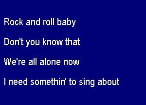 Rock and roll baby
Don't you know that

We're all alone now

I need somethin' to sing about