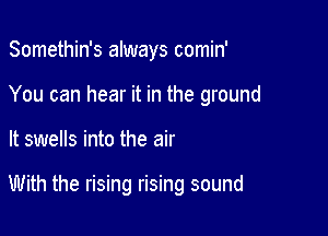 Somethin's always comin'
You can hear it in the ground

It swells into the air

With the rising rising sound