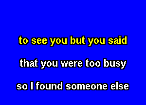 to see you but you said

that you were too busy

so I found someone else