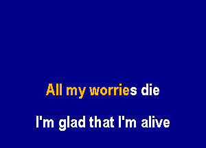 All my worries die

I'm glad that I'm alive