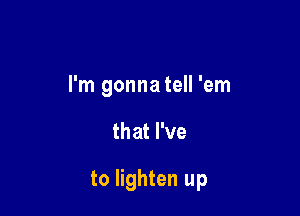 I'm gonna tell 'em

that I've

to lighten up