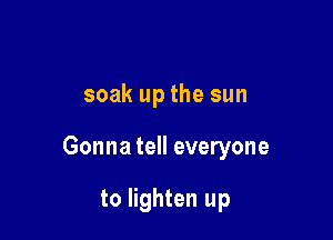 soak up the sun

Gonna tell everyone

to lighten up