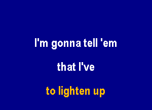 I'm gonna tell 'em

that I've

to lighten up