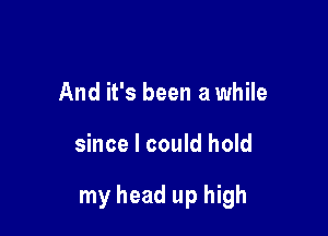 And it's been a while

since I could hold

my head up high