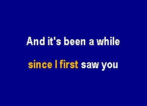 And it's been a while

since I first saw you