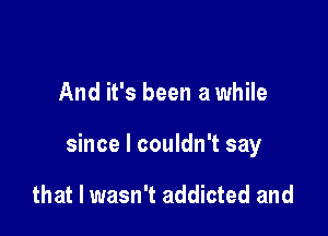 And it's been a while

since I couldn't say

that I wasn't addicted and