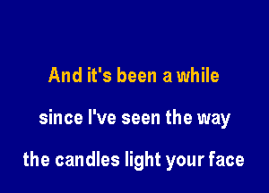 And it's been a while

since I've seen the way

the candles light your face