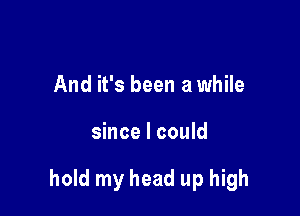 And it's been a while

since I could

hold my head up high