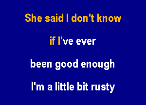 She said I don't know

if I've ever

been good enough

I'm a little bit rusty