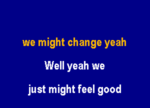 we might change yeah

Well yeah we

just might feel good