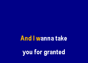 And I wanna take

you for granted