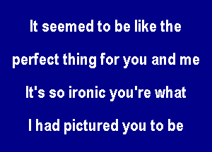 It seemed to be like the
perfect thing for you and me
It's so ironic you're what

I had pictured you to be