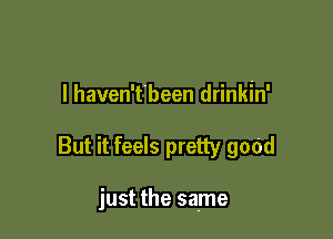 I haven'tbeen drinkin'

But it feels pretty good

just the same