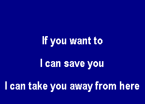 If you want to

I can save you

I can take you away from here