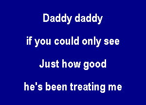 Daddy daddy
if you could only see

Just how good

he's been treating me