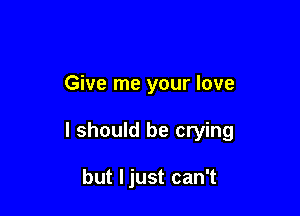 Give me your love

I should be crying

but Ijust can't