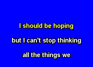 I should be hoping

but I can't stop thinking

all the things we