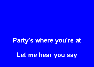 Party's where you're at

Let me hear you say