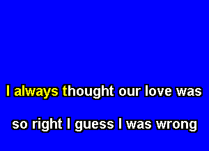 I always thought our love was

so right I guess I was wrong