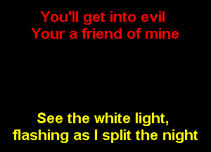 You'll get into evil
Your a friend of mine

See the white light,
flashing as I split the night