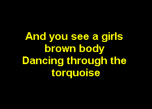 And you see a girls
brown body

Dancing through the
torquoise