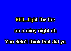 Still...light the fire

on a rainy night uh

You didn't think that did ya