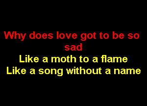 Why does love got to be so
sad

Like a moth to a flame
Like a song without a name