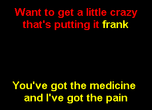 Want to get a little crazy
that's putting it frank

You've got the medicine
and I've got the pain