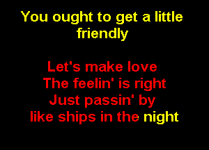 You ought to get a little
friendly

Let's make love

The feelin' is right
Just passin' by
like ships in the night