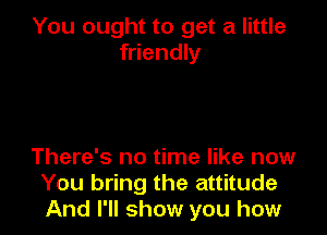 You ought to get a little
friendly

There's no time like now
You bring the attitude
And I'll show you how