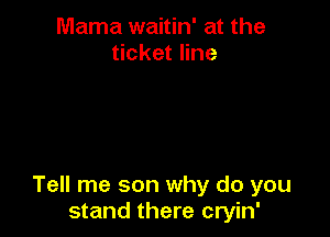 Mama waitin' at the
ticket line

Tell me son why do you
stand there cryin'