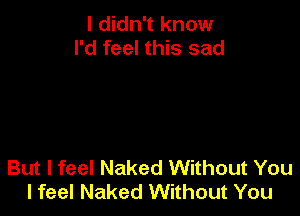 I didn't know
I'd feel this sad

But I feel Naked Without You
I feel Naked Without You