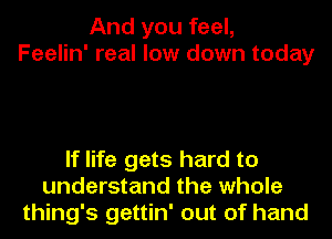 And you feel,
Feelin' real low down today

If life gets hard to
understand the whole
thing's gettin' out of hand