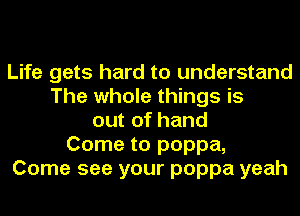 Life gets hard to understand
The whole things is
out of hand
Come to poppa,
Come see your poppa yeah