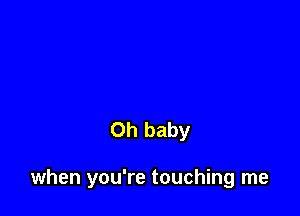 Oh baby

when you're touching me