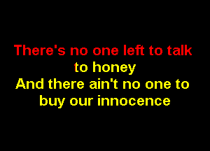 There's no one left to talk
to honey

And there ain't no one to
buy our innocence