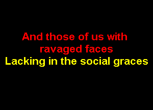 And those of us with
ravaged faces

Lacking in the social graces